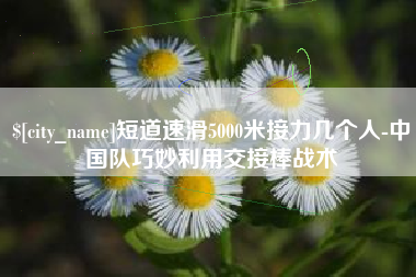 建湖短道速滑5000米接力几个人-中国队巧妙利用交接棒战术