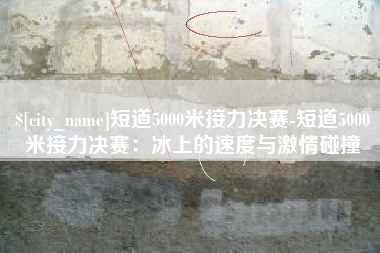 建湖短道5000米接力决赛-短道5000米接力决赛：冰上的速度与激情碰撞