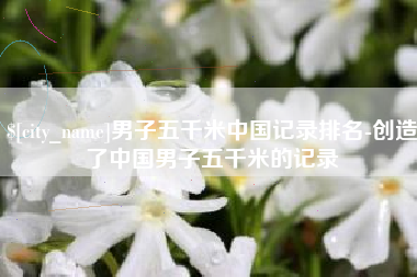 建湖男子五千米中国记录排名-创造了中国男子五千米的记录