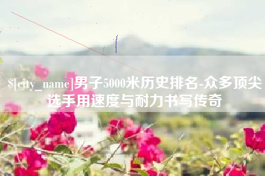 建湖男子5000米历史排名-众多顶尖选手用速度与耐力书写传奇