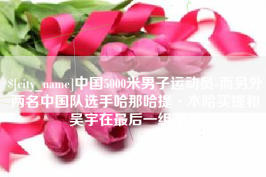 建湖中国5000米男子运动员-而另外两名中国队选手哈那哈提·木哈买提和吴宇在最后一组出场
